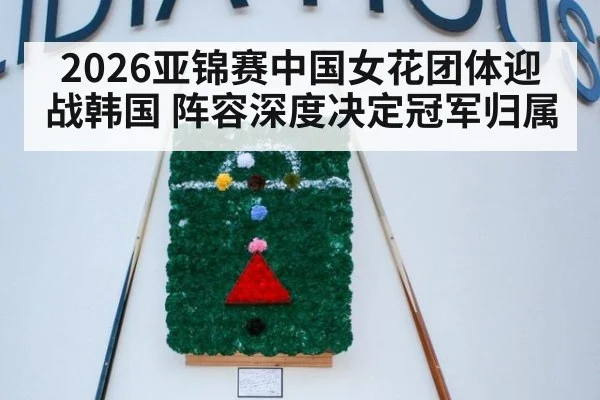 2026亚锦赛中国女花团体迎战韩国 阵容深度决定冠军归属
