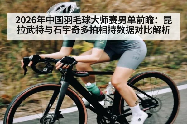 2026年中国羽毛球大师赛男单前瞻：昆拉武特与石宇奇多拍相持数据对比解析